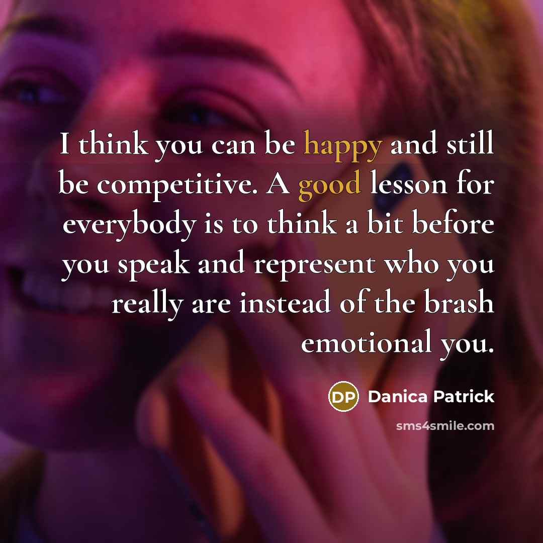 “I think you can be happy and still be competitive. A good lesson for everybody is to think a bit before you speak and represent who you really are instead of the brash emotional you.” quote by Danica Patrick