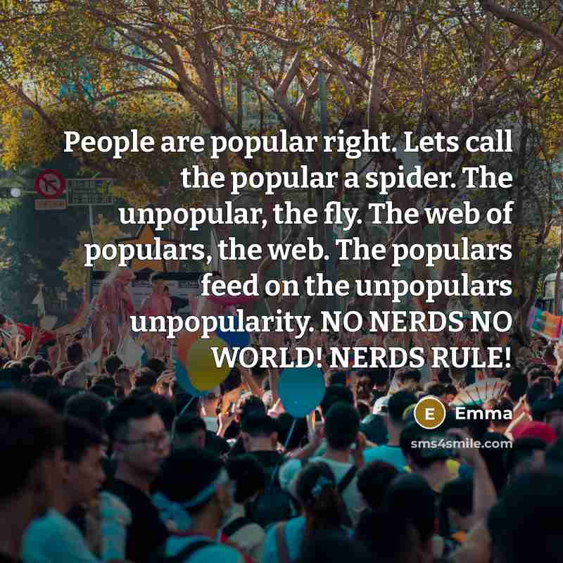 “People are popular right. Lets call the popular a spider. The unpopular, the fly. The web of populars, the web. The populars feed on the unpopulars unpopularity. NO NERDS NO WORLD! NERDS RULE!” quote by Emma