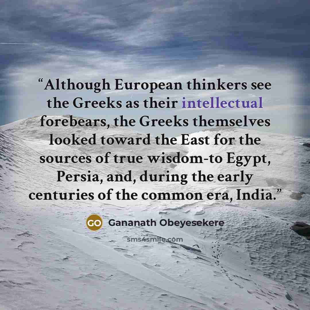 “Although European thinkers see the Greeks as their intellectual forebears, the Greeks themselves looked toward the East for the sources of true wisdom-to Egypt, Persia, and, during the early centuries of the common era, India.” quote by Gananath Obeyesekere