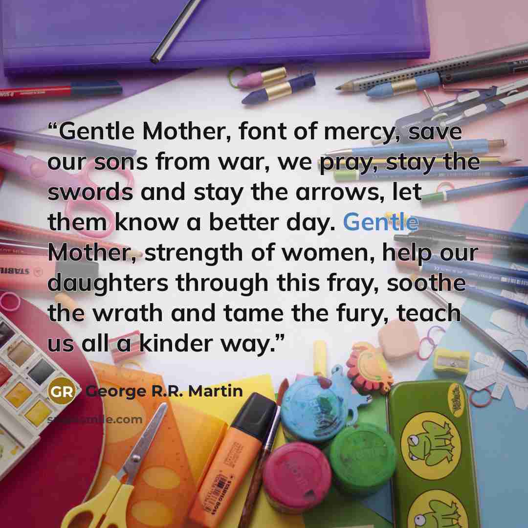 “Gentle Mother, font of mercy, save our sons from war, we pray, stay the swords and stay the arrows, let them know a better day. Gentle Mother, strength of women, help our daughters through this fray, soothe the wrath and tame the fury, teach us all a kinder way.” quote by George R.R. Martin
