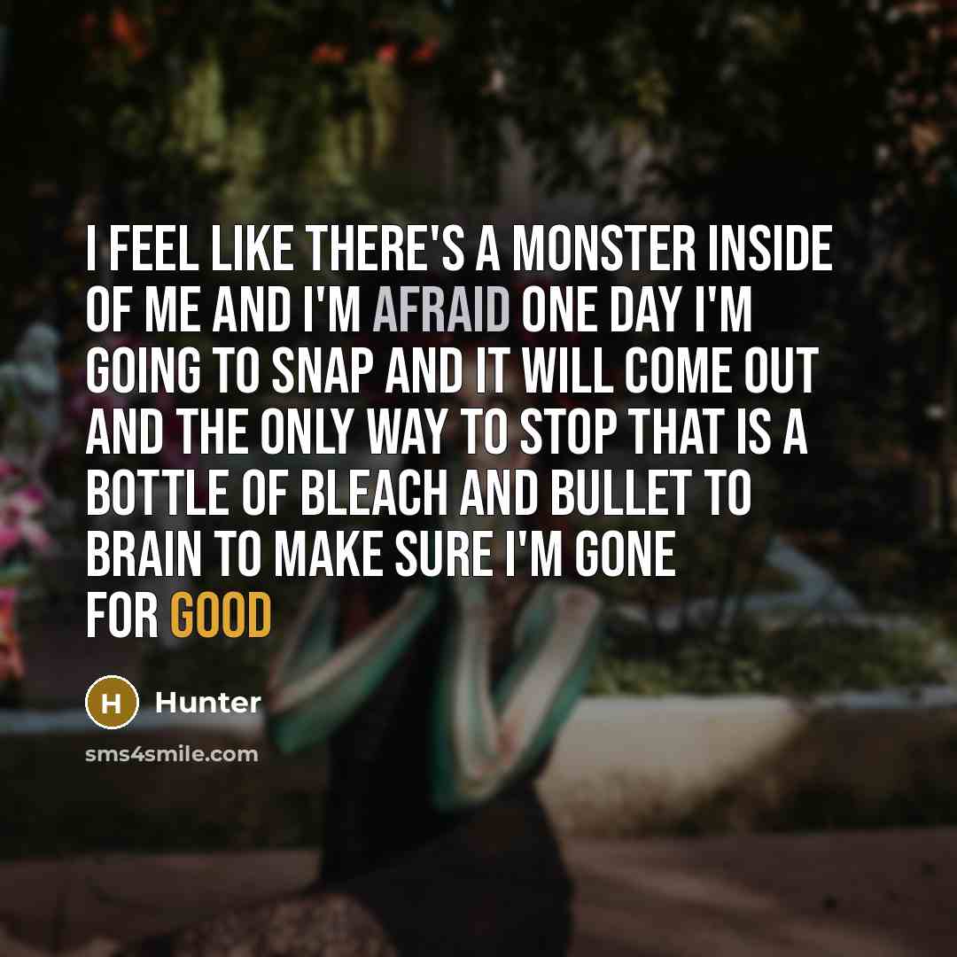 “I feel like there's a monster inside of me and I'm afraid one day I'm going to snap and it will come out and the only way to stop that is a bottle of bleach and bullet to brain to make sure I'm gone for good” quote by Hunter