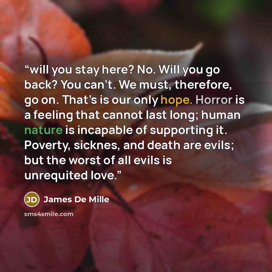 “will you stay here? No. Will you go back? You can’t. We must, therefore, go on. That’s is our only hope. Horror is a feeling that cannot last long; human nature is incapable of supporting it. Poverty, sicknes, and death are evils; but the worst of all evils is unrequited love.” quote by James De Mille