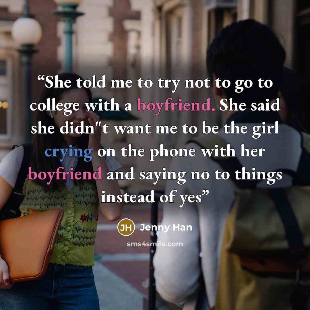 “She told me to try not to go to college with a boyfriend. She said she didn"t want me to be the girl crying on the phone with her boyfriend and saying no to things instead of yes” quote by Jenny Han