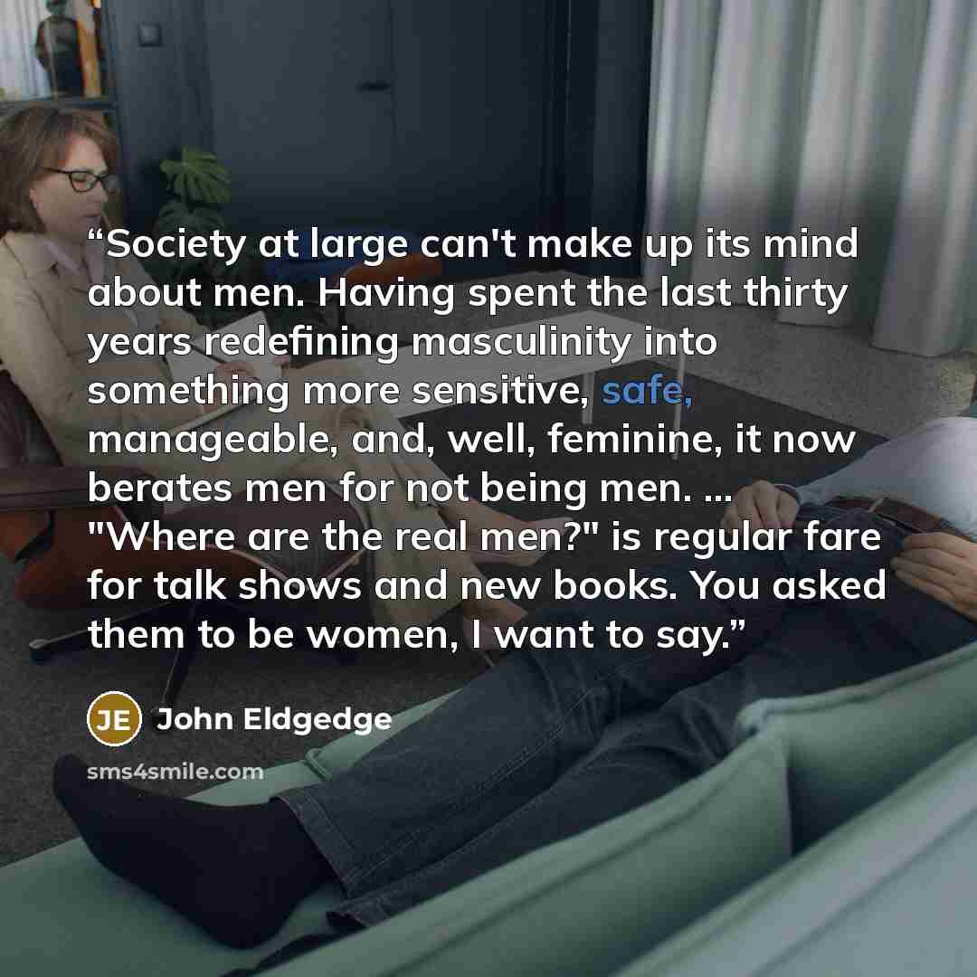 “Society at large can't make up its mind about men. Having spent the last thirty years redefining masculinity into something more sensitive, safe, manageable, and, well, feminine, it now berates men for not being men. ... "Where are the real men?" is regular fare for talk shows and new books. You…” quote by John Eldgedge