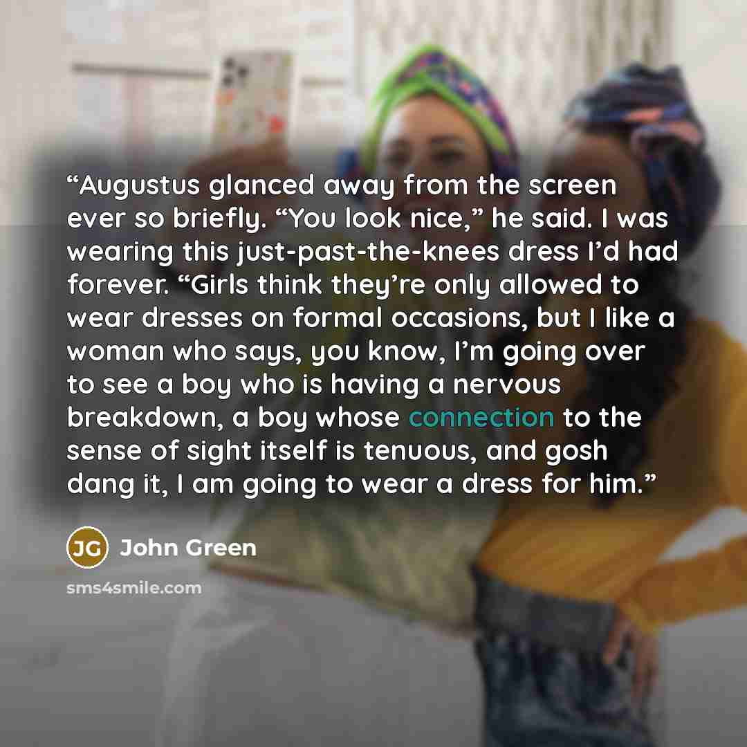 “Augustus glanced away from the screen ever so briefly. “You look nice,” he said. I was wearing this just-past-the-knees dress I’d had forever. “Girls think they’re only allowed to wear dresses on formal occasions, but I like a woman who says, you know, I’m going over to see a boy who is having a…” quote by John Green