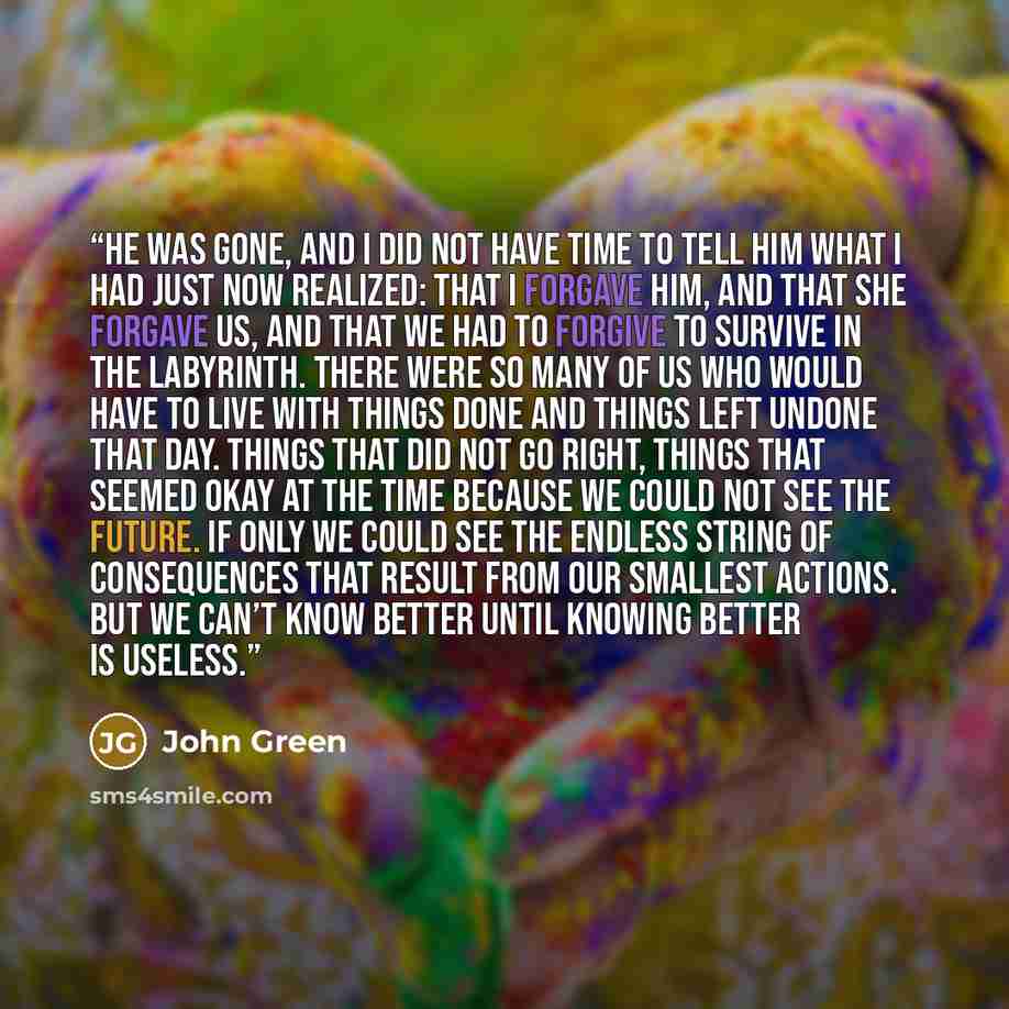 “He was gone, and I did not have time to tell him what I had just now realized: that I forgave him, and that she forgave us, and that we had to forgive to survive in the labyrinth. There were so many of us who would have to live with things done and things left undone that day. Things that did not…” quote by John Green