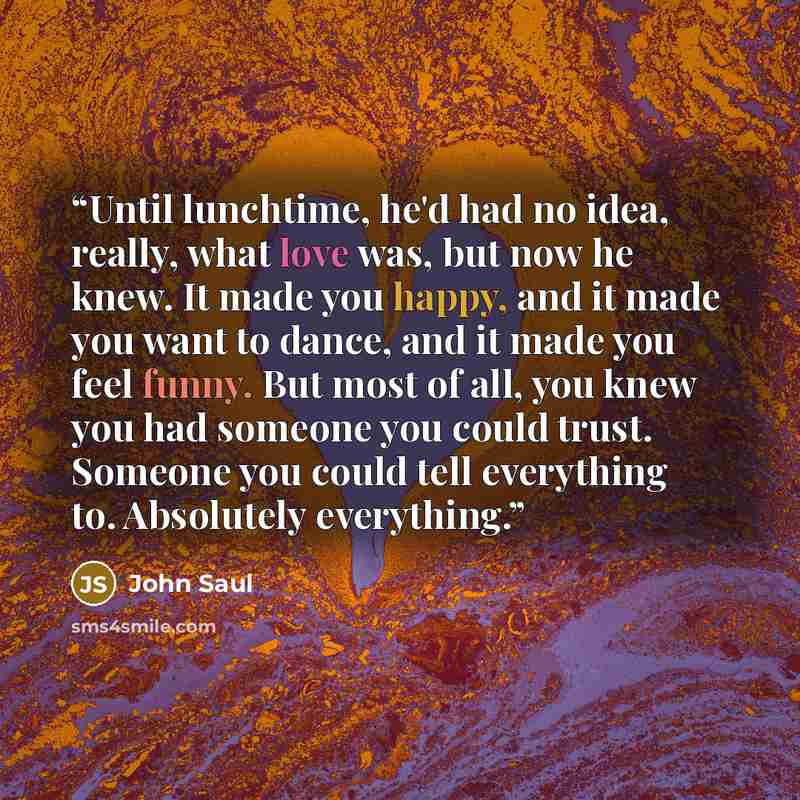 “Until lunchtime, he'd had no idea, really, what love was, but now he knew. It made you happy, and it made you want to dance, and it made you feel funny. But most of all, you knew you had someone you could trust. Someone you could tell everything to. Absolutely everything.” quote by John Saul