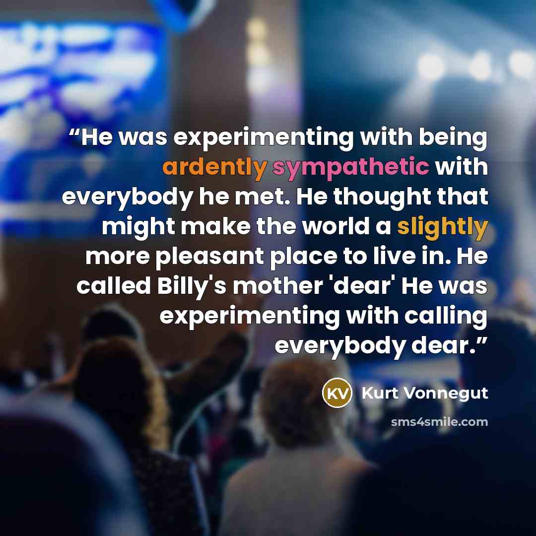“He was experimenting with being ardently sympathetic with everybody he met. He thought that might make the world a slightly more pleasant place to live in. He called Billy's mother 'dear' He was experimenting with calling everybody dear.” quote by Kurt Vonnegut