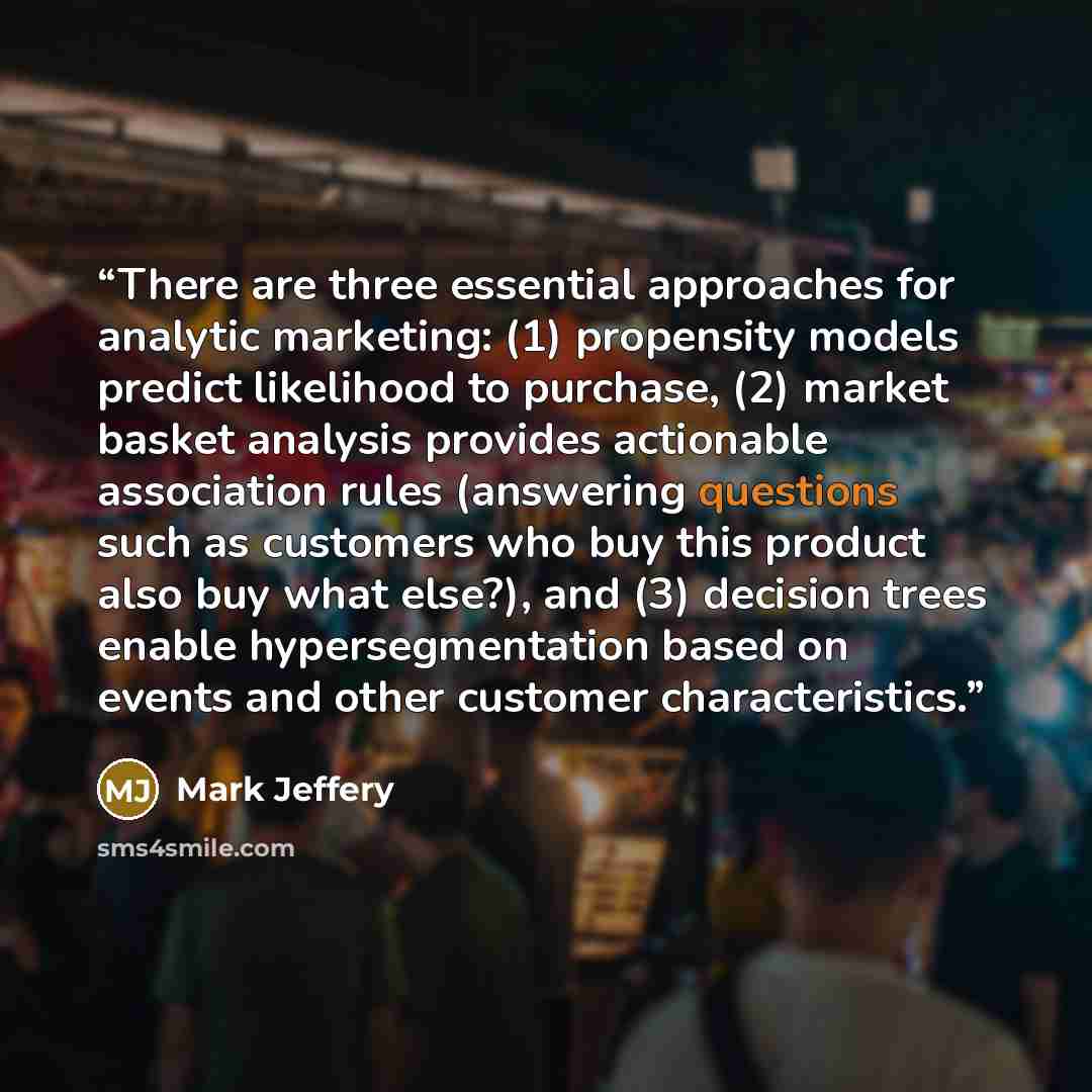 “There are three essential approaches for analytic marketing: (1) propensity models predict likelihood to purchase, (2) market basket analysis provides actionable association rules (answering questions such as customers who buy this product also buy what else?), and (3) decision trees enable…” quote by Mark Jeffery