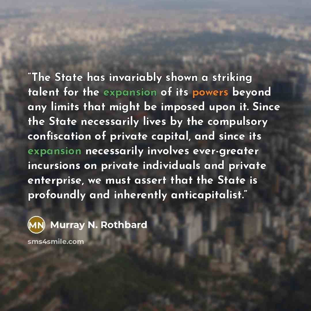 “The State has invariably shown a striking talent for the expansion of its powers beyond any limits that might be imposed upon it. Since the State necessarily lives by the compulsory confiscation of private capital, and since its expansion necessarily involves ever-greater incursions on private…” quote by Murray N. Rothbard