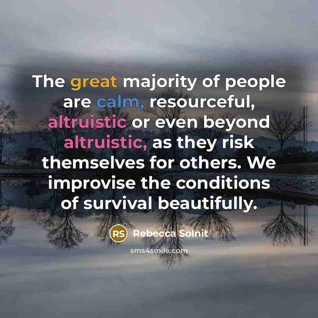 “The great majority of people are calm, resourceful, altruistic or even beyond altruistic, as they risk themselves for others. We improvise the conditions of survival beautifully.” quote by Rebecca Solnit