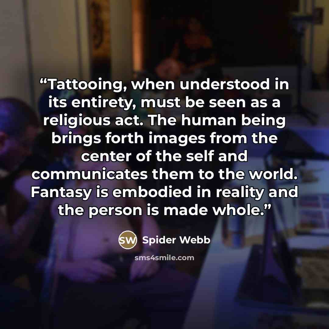 “Tattooing, when understood in its entirety, must be seen as a religious act. The human being brings forth images from the center of the self and communicates them to the world. Fantasy is embodied in reality and the person is made whole.” quote by Spider Webb