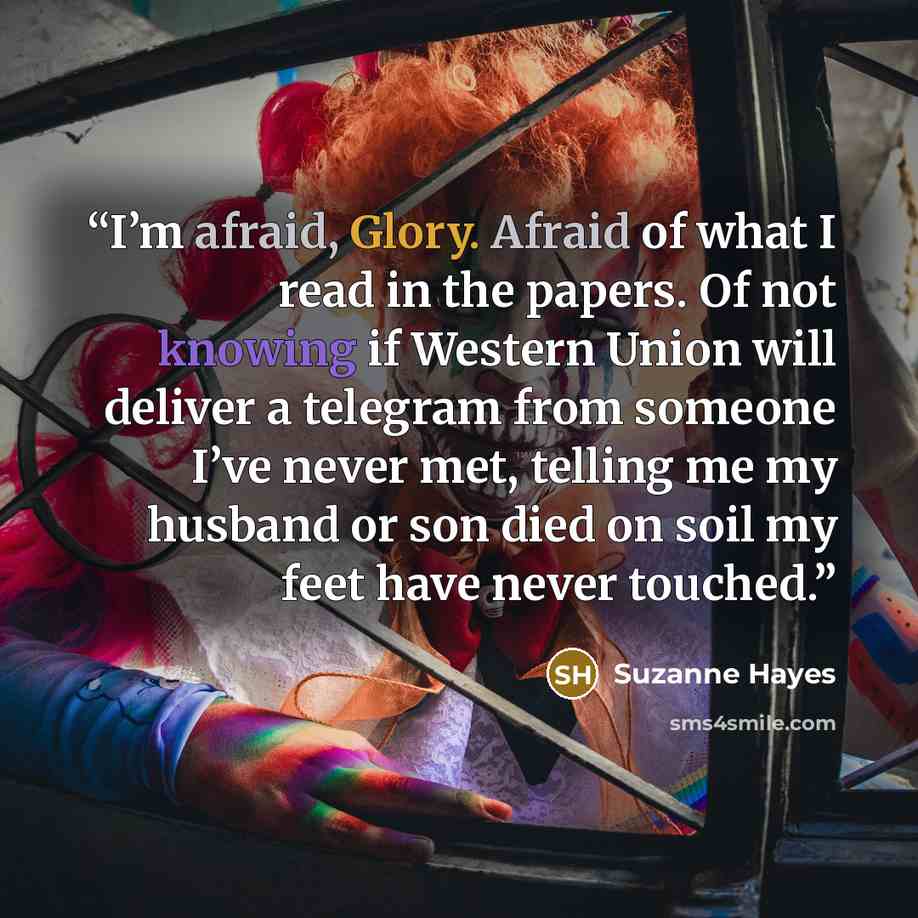 “I’m afraid, Glory. Afraid of what I read in the papers. Of not knowing if Western Union will deliver a telegram from someone I’ve never met, telling me my husband or son died on soil my feet have never touched.” quote by Suzanne Hayes