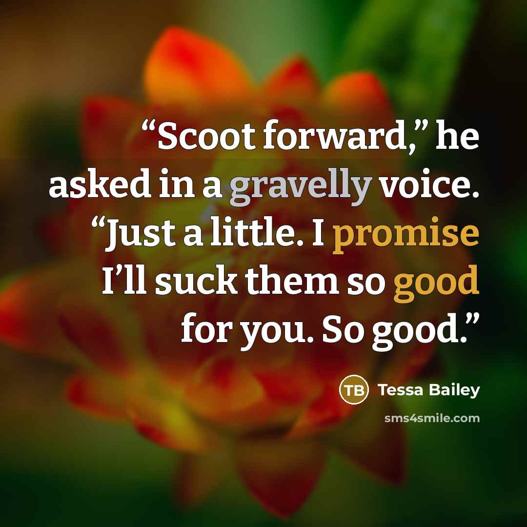 “Scoot forward,” he asked in a gravelly voice. “Just a little. I promise I’ll suck them so good for you. So good.” quote by Tessa Bailey