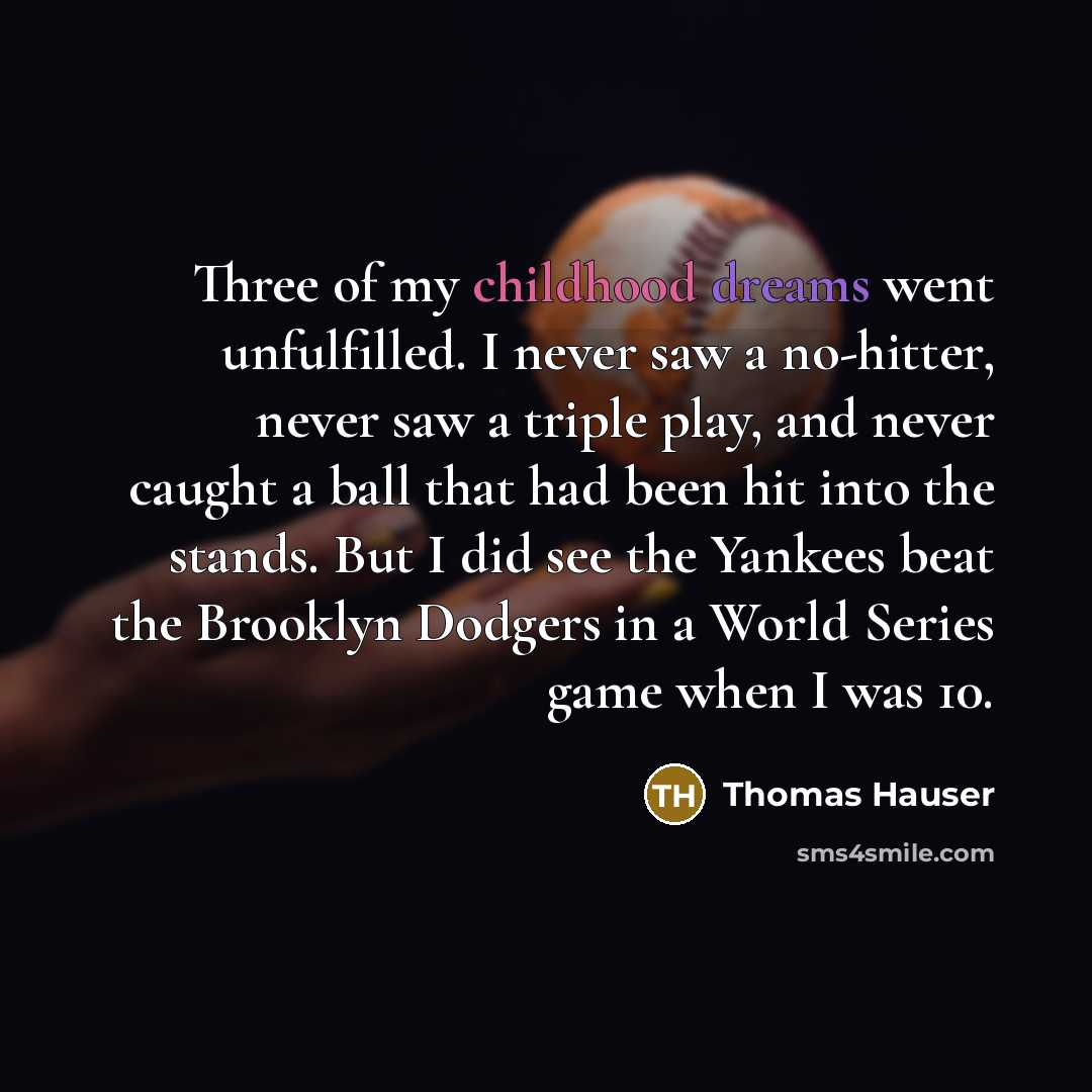 “Three of my childhood dreams went unfulfilled. I never saw a no-hitter, never saw a triple play, and never caught a ball that had been hit into the stands. But I did see the Yankees beat the Brooklyn Dodgers in a World Series game when I was 10.” quote by Thomas Hauser