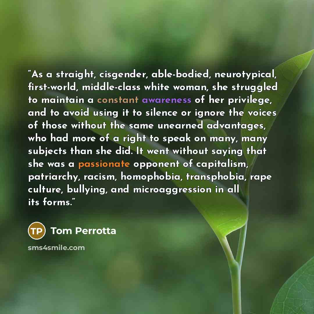 “As a straight, cisgender, able-bodied, neurotypical, first-world, middle-class white woman, she struggled to maintain a constant awareness of her privilege, and to avoid using it to silence or ignore the voices of those without the same unearned advantages, who had more of a right to speak on…” quote by Tom Perrotta