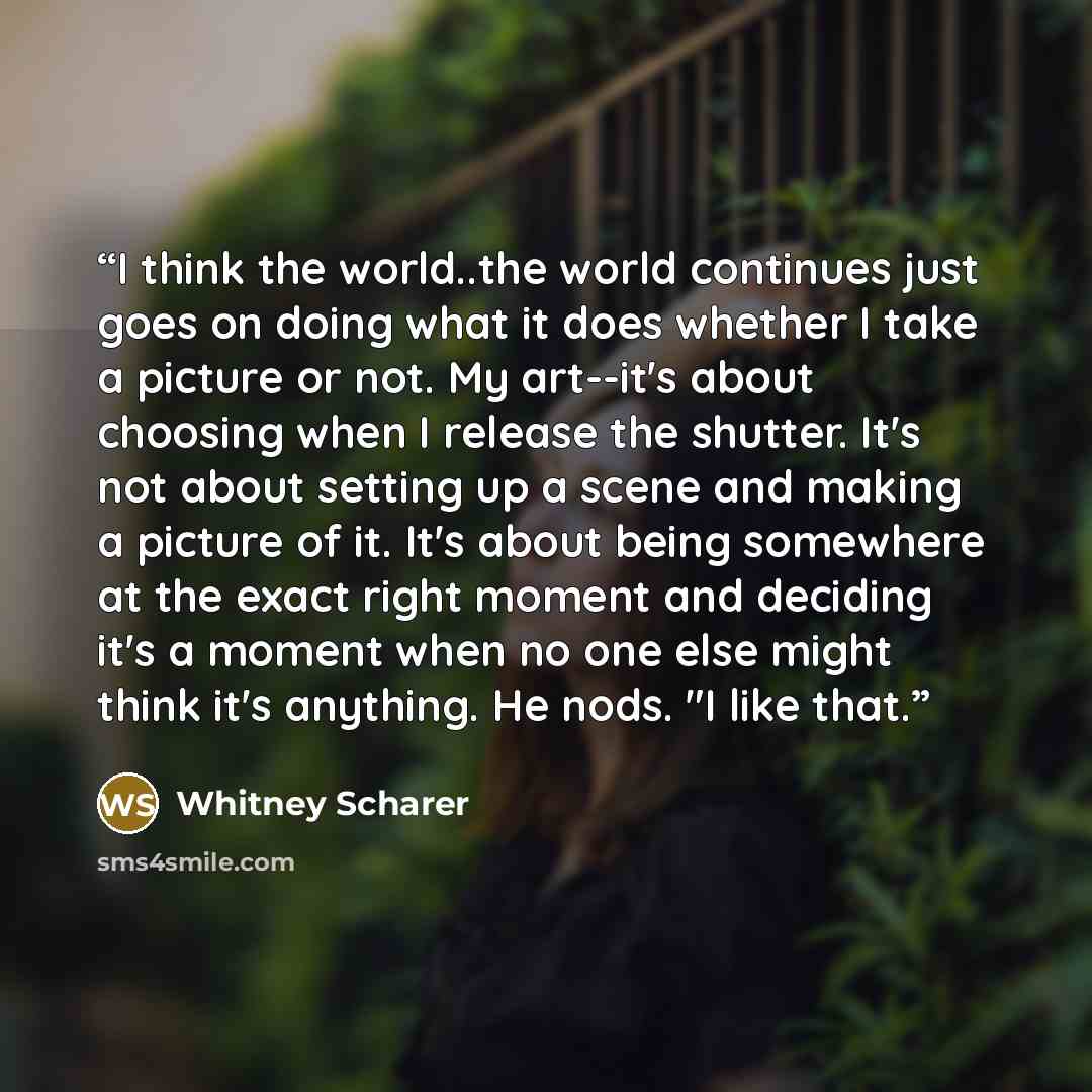 “I think the world..the world continues just goes on doing what it does whether I take a picture or not. My art--it's about choosing when I release the shutter. It's not about setting up a scene and making a picture of it. It's about being somewhere at the exact right moment and deciding it's a…” quote by Whitney Scharer