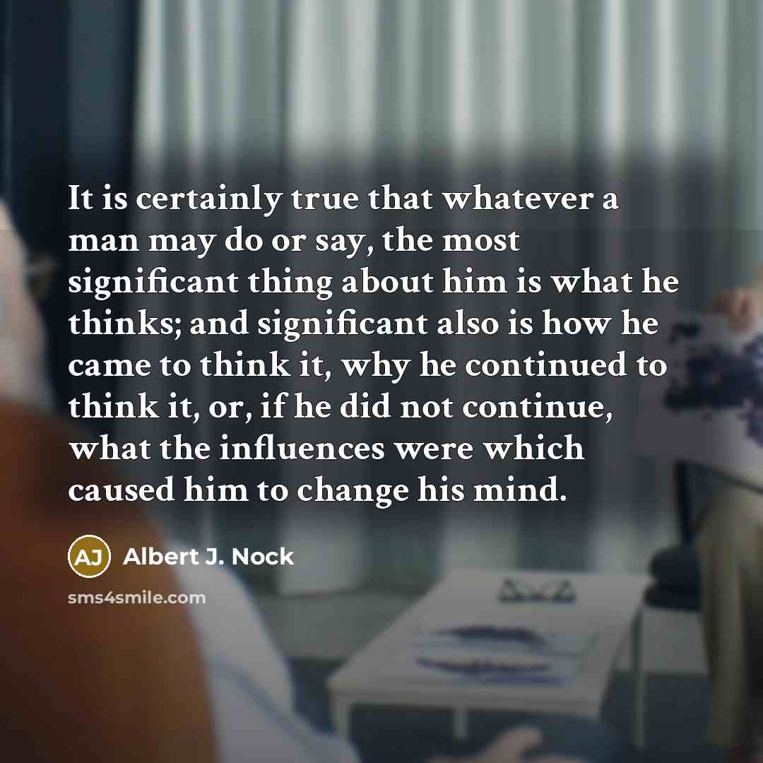 “It is certainly true that whatever a man may do or say, the most significant thing about him is what he thinks; and significant also is how he came to think it, why he continued to think it, or, if he did not continue, what the influences were which caused him to change his mind.” quote by Albert J. Nock