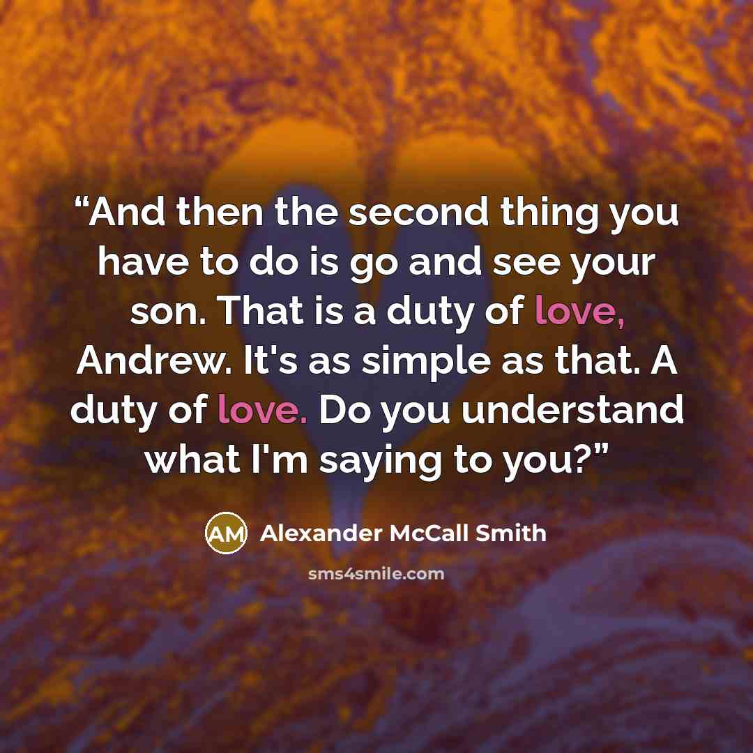 “And then the second thing you have to do is go and see your son. That is a duty of love, Andrew. It's as simple as that. A duty of love. Do you understand what I'm saying to you?” quote by Alexander McCall Smith