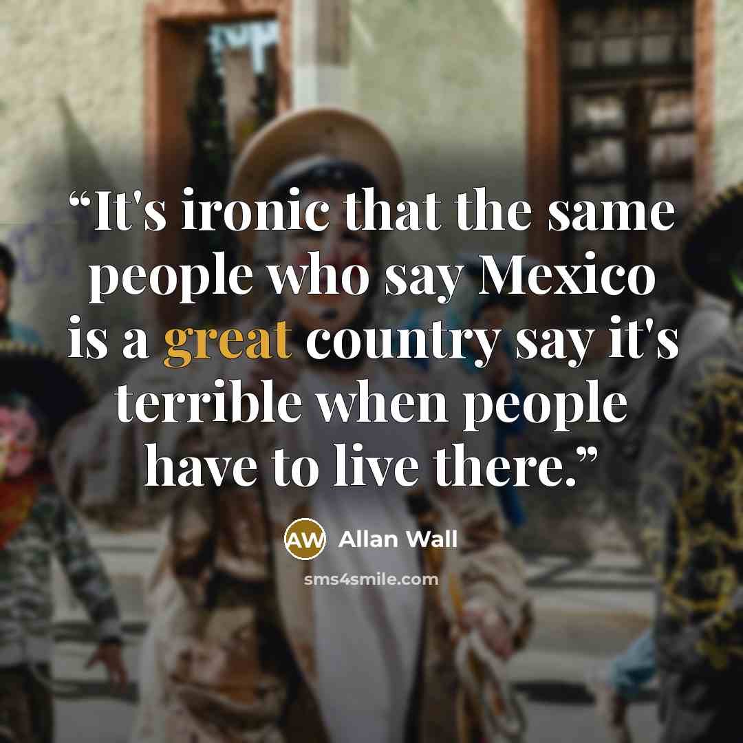 “It's ironic that the same people who say Mexico is a great country say it's terrible when people have to live there.” quote by Allan Wall