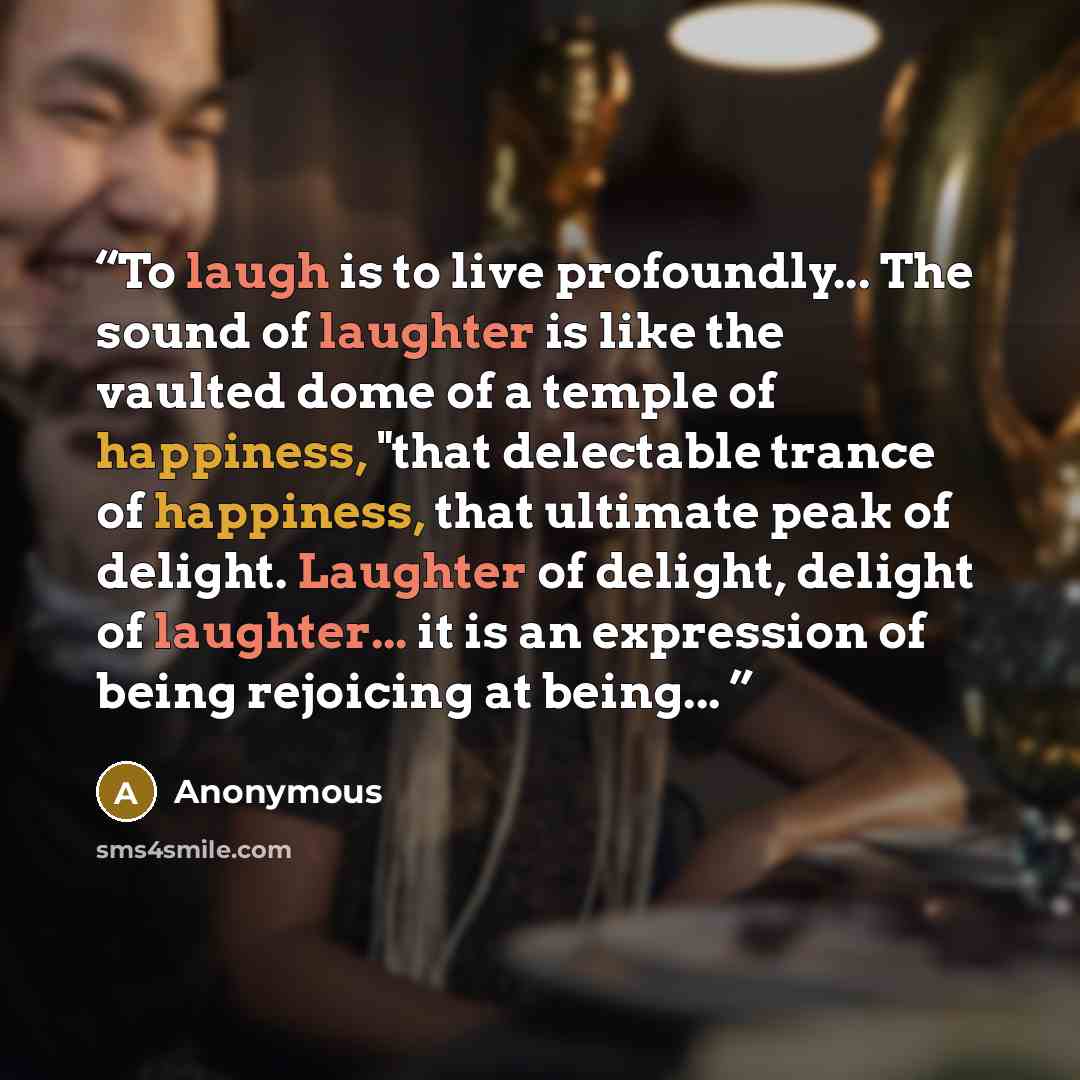 “To laugh is to live profoundly... The sound of laughter is like the vaulted dome of a temple of happiness, "that delectable trance of happiness, that ultimate peak of delight. Laughter of delight, delight of laughter... it is an expression of being rejoicing at being...” quote by Anonymous