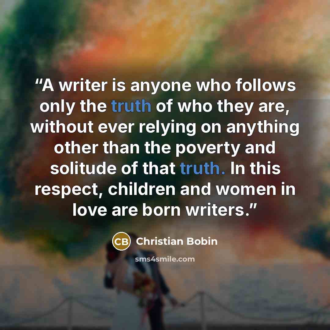 “A writer is anyone who follows only the truth of who they are, without ever relying on anything other than the poverty and solitude of that truth. In this respect, children and women in love are born writers.” quote by Christian Bobin