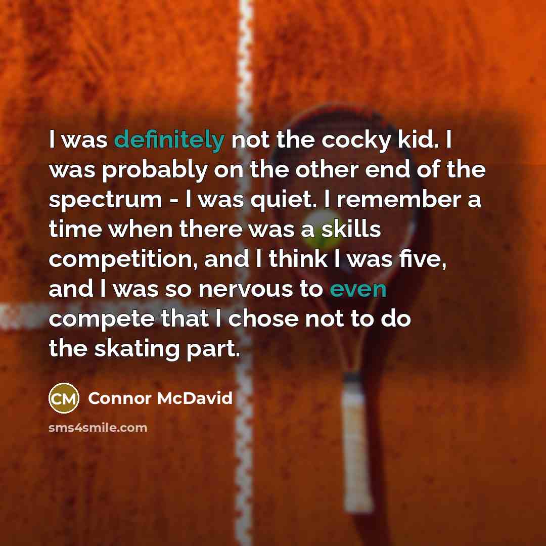 “I was definitely not the cocky kid. I was probably on the other end of the spectrum - I was quiet. I remember a time when there was a skills competition, and I think I was five, and I was so nervous to even compete that I chose not to do the skating part.” quote by Connor McDavid