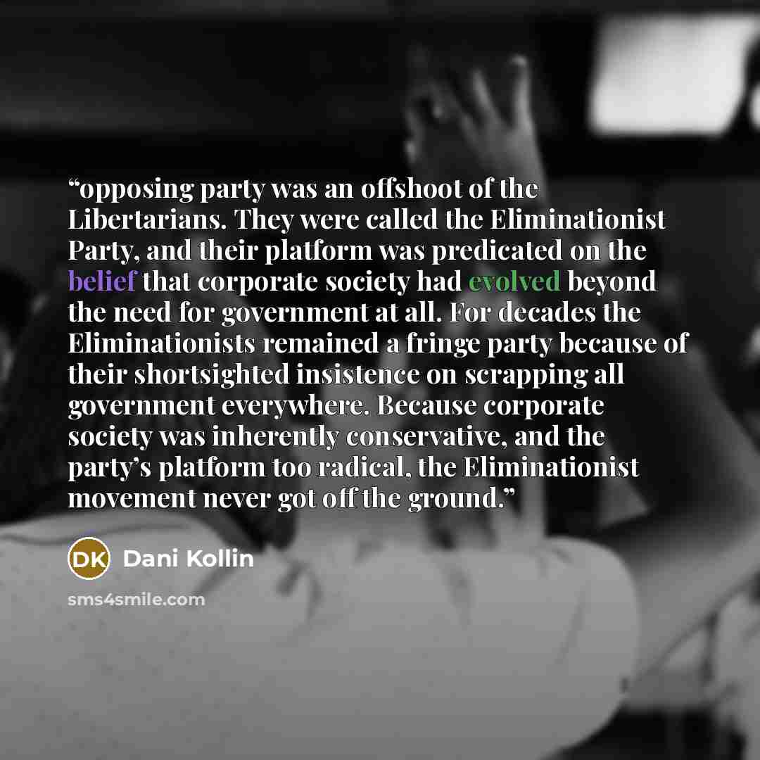 “opposing party was an offshoot of the Libertarians. They were called the Eliminationist Party, and their platform was predicated on the belief that corporate society had evolved beyond the need for government at all. For decades the Eliminationists remained a fringe party because of their…” quote by Dani Kollin