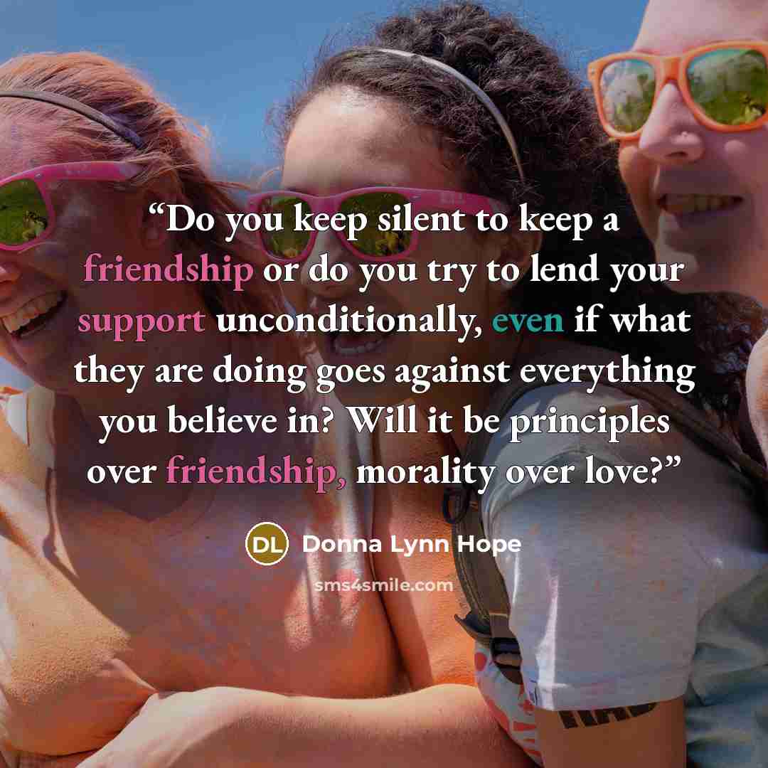 “Do you keep silent to keep a friendship or do you try to lend your support unconditionally, even if what they are doing goes against everything you believe in? Will it be principles over friendship, morality over love?” quote by Donna Lynn Hope