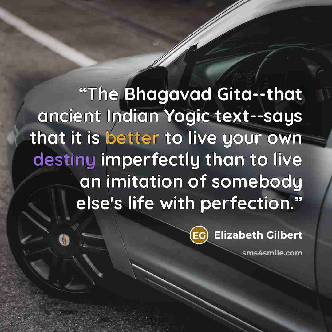 “The Bhagavad Gita--that ancient Indian Yogic text--says that it is better to live your own destiny imperfectly than to live an imitation of somebody else's life with perfection.” quote by Elizabeth Gilbert
