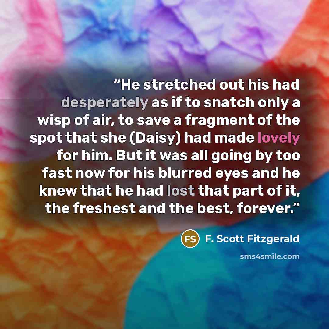 “He stretched out his had desperately as if to snatch only a wisp of air, to save a fragment of the spot that she (Daisy) had made lovely for him. But it was all going by too fast now for his blurred eyes and he knew that he had lost that part of it, the freshest and the best, forever.” quote by F. Scott Fitzgerald