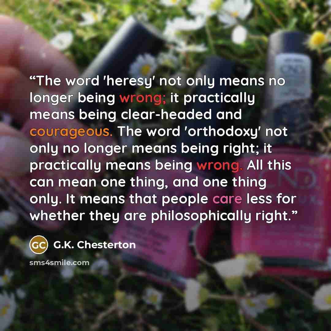 “The word 'heresy' not only means no longer being wrong; it practically means being clear-headed and courageous. The word 'orthodoxy' not only no longer means being right; it practically means being wrong. All this can mean one thing, and one thing only. It means that people care less for whether…” quote by G.K. Chesterton