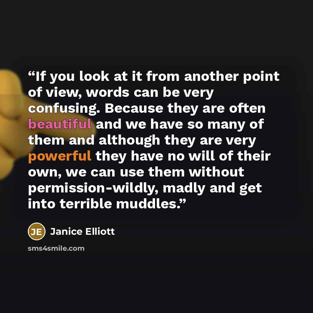 “If you look at it from another point of view, words can be very confusing. Because they are often beautiful and we have so many of them and although they are very powerful they have no will of their own, we can use them without permission-wildly, madly and get into terrible muddles.” quote by Janice Elliott