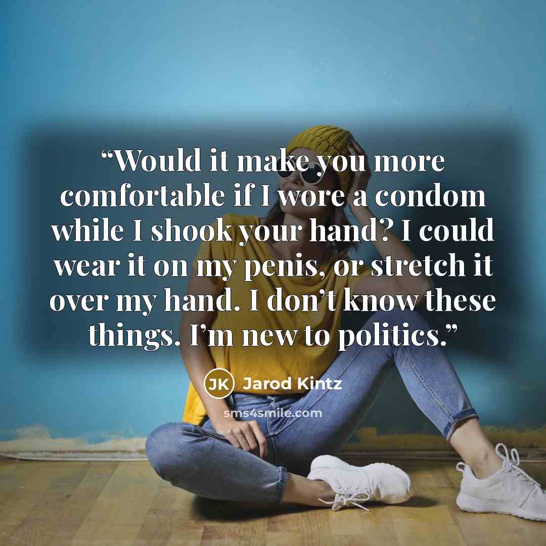 “Would it make you more comfortable if I wore a condom while I shook your hand? I could wear it on my penis, or stretch it over my hand. I don’t know these things. I’m new to politics.” quote by Jarod Kintz
