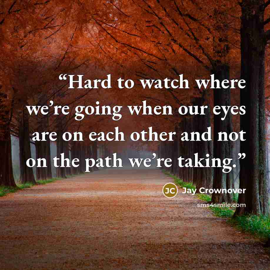 “Hard to watch where we’re going when our eyes are on each other and not on the path we’re taking.” quote by Jay Crownover