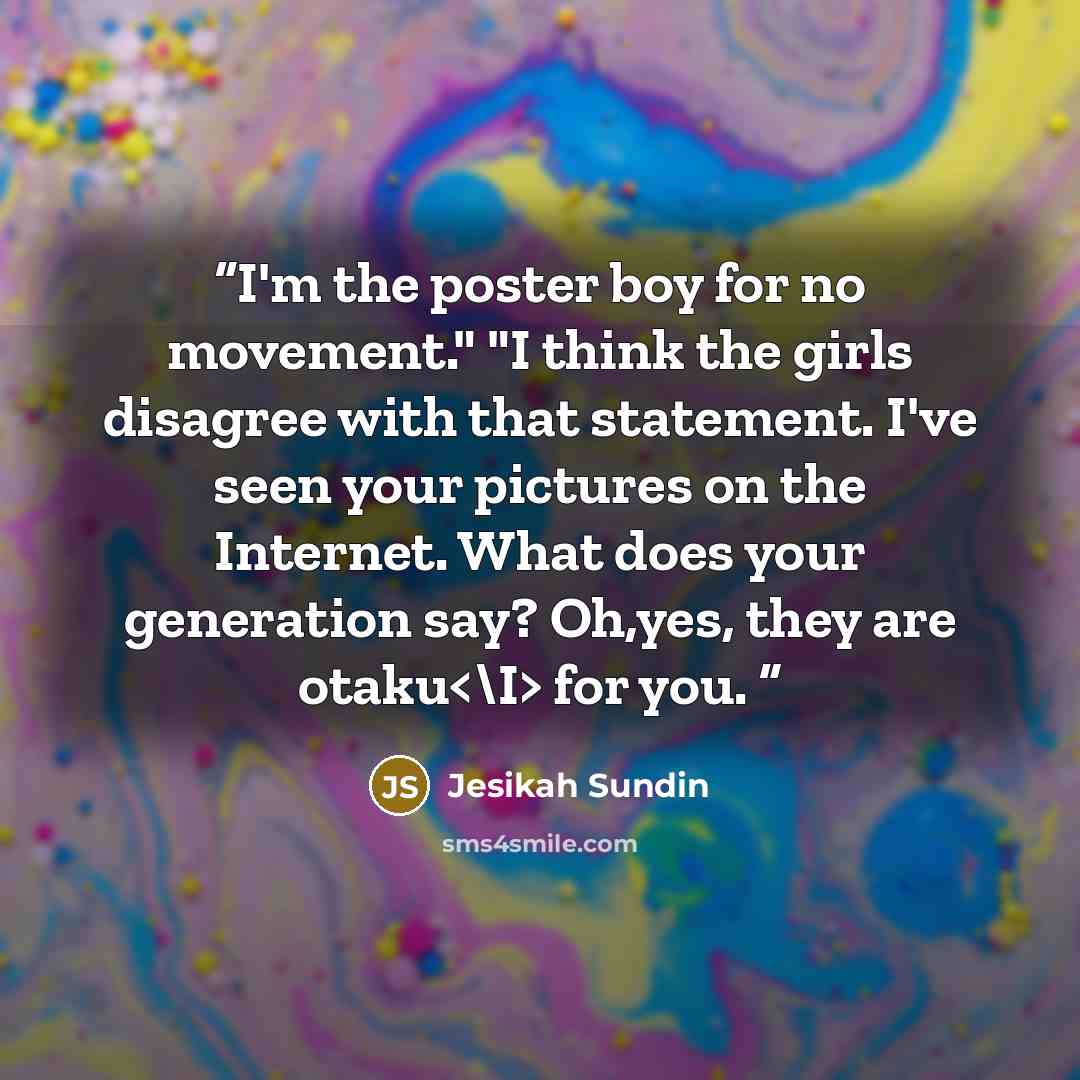 “I'm the poster boy for no movement." "I think the girls disagree with that statement. I've seen your pictures on the Internet. What does your generation say? Oh,yes, they are otaku for you.” quote by Jesikah Sundin