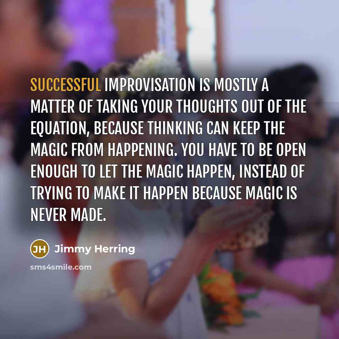“Successful improvisation is mostly a matter of taking your thoughts out of the equation, because thinking can keep the magic from happening. You have to be open enough to let the magic happen, instead of trying to make it happen because magic is never made.” quote by Jimmy Herring