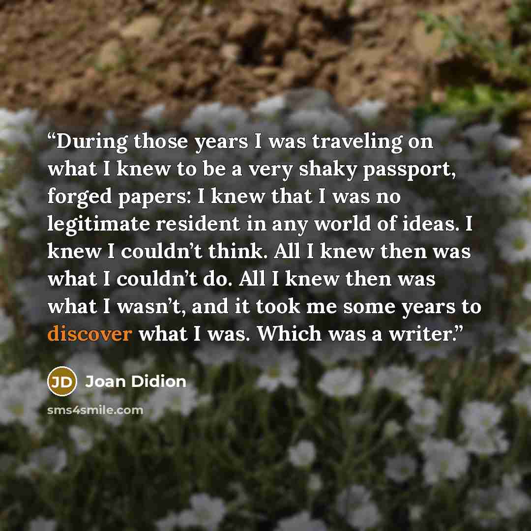 “During those years I was traveling on what I knew to be a very shaky passport, forged papers: I knew that I was no legitimate resident in any world of ideas. I knew I couldn’t think. All I knew then was what I couldn’t do. All I knew then was what I wasn’t, and it took me some years to discover…” quote by Joan Didion