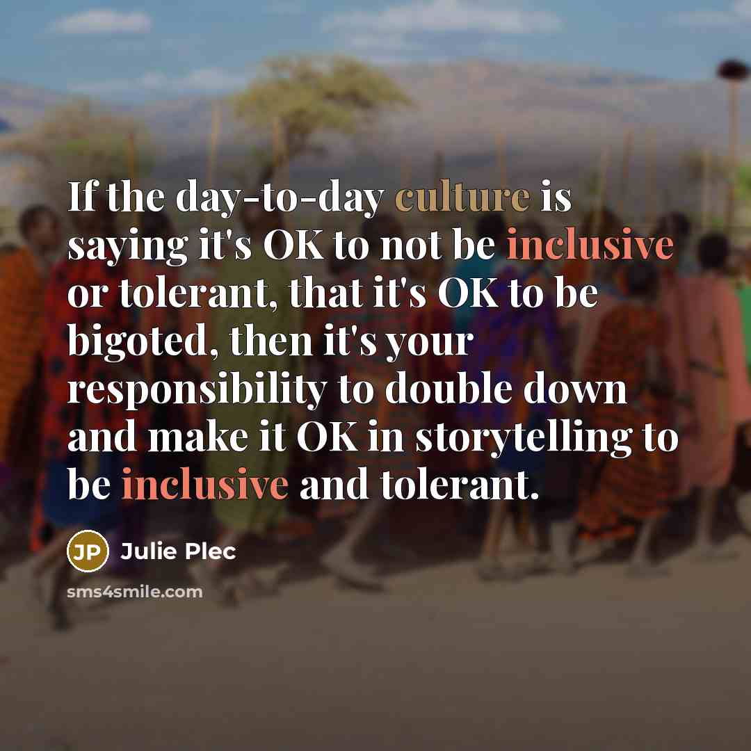 “If the day-to-day culture is saying it's OK to not be inclusive or tolerant, that it's OK to be bigoted, then it's your responsibility to double down and make it OK in storytelling to be inclusive and tolerant.” quote by Julie Plec