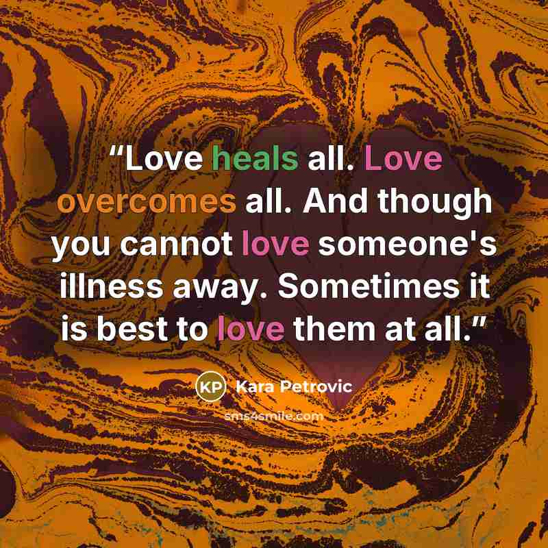 “Love heals all. Love overcomes all. And though you cannot love someone's illness away. Sometimes it is best to love them at all.” quote by Kara Petrovic