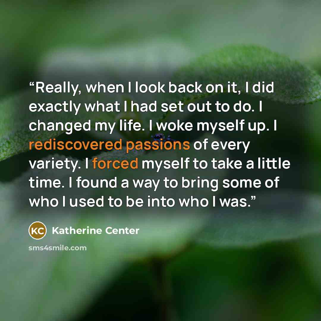 “Really, when I look back on it, I did exactly what I had set out to do. I changed my life. I woke myself up. I rediscovered passions of every variety. I forced myself to take a little time. I found a way to bring some of who I used to be into who I was.” quote by Katherine Center