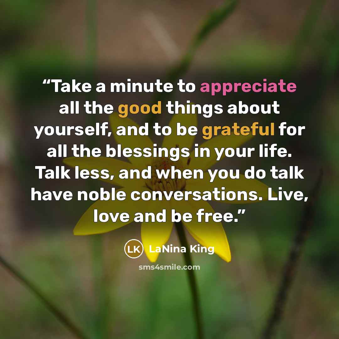 “Take a minute to appreciate all the good things about yourself, and to be grateful for all the blessings in your life. Talk less, and when you do talk have noble conversations. Live, love and be free.” quote by LaNina King