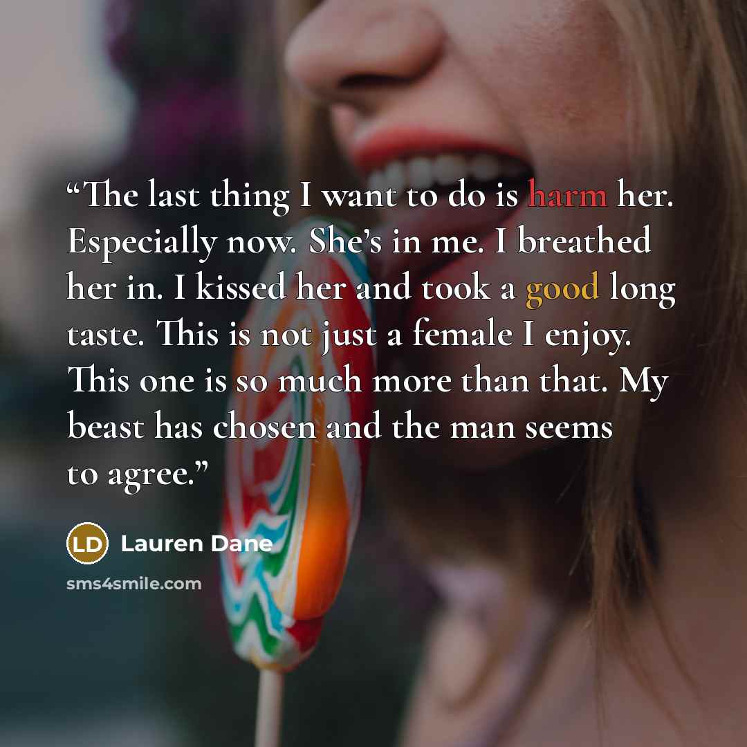 “The last thing I want to do is harm her. Especially now. She’s in me. I breathed her in. I kissed her and took a good long taste. This is not just a female I enjoy. This one is so much more than that. My beast has chosen and the man seems to agree.” quote by Lauren Dane
