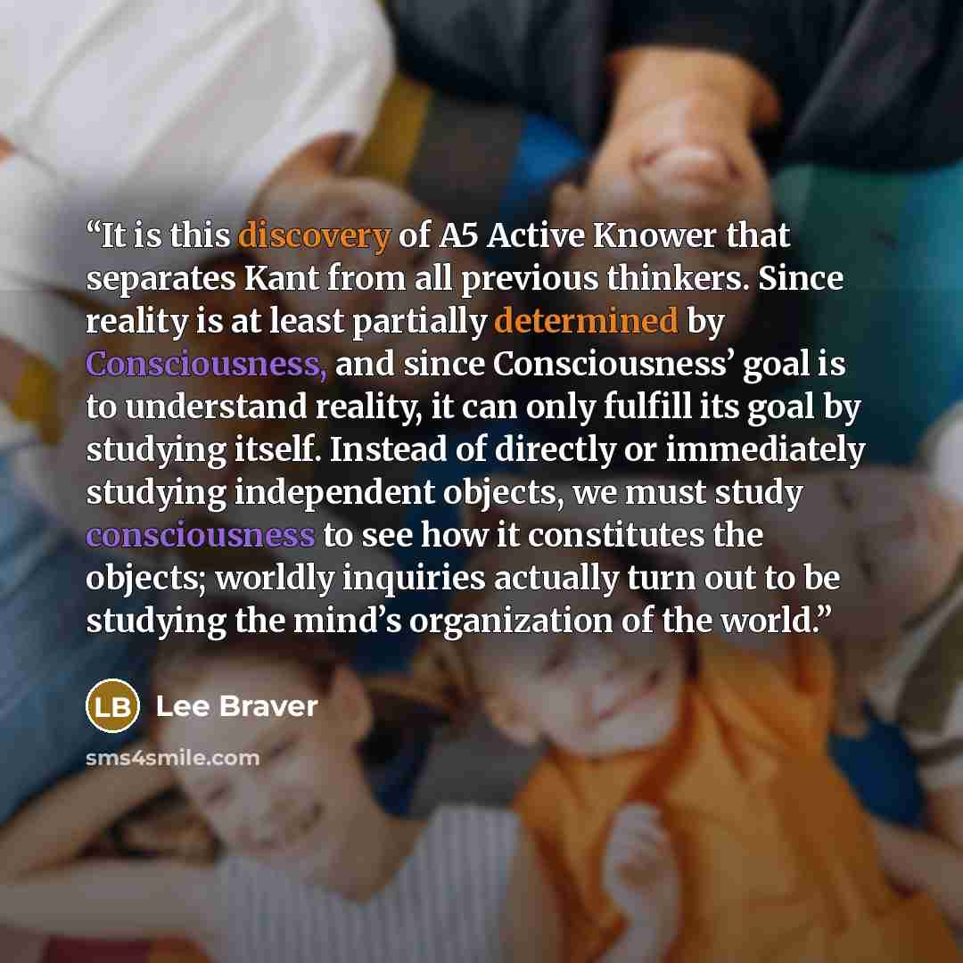 “It is this discovery of A5 Active Knower that separates Kant from all previous thinkers. Since reality is at least partially determined by Consciousness, and since Consciousness’ goal is to understand reality, it can only fulfill its goal by studying itself. Instead of directly or immediately…” quote by Lee Braver