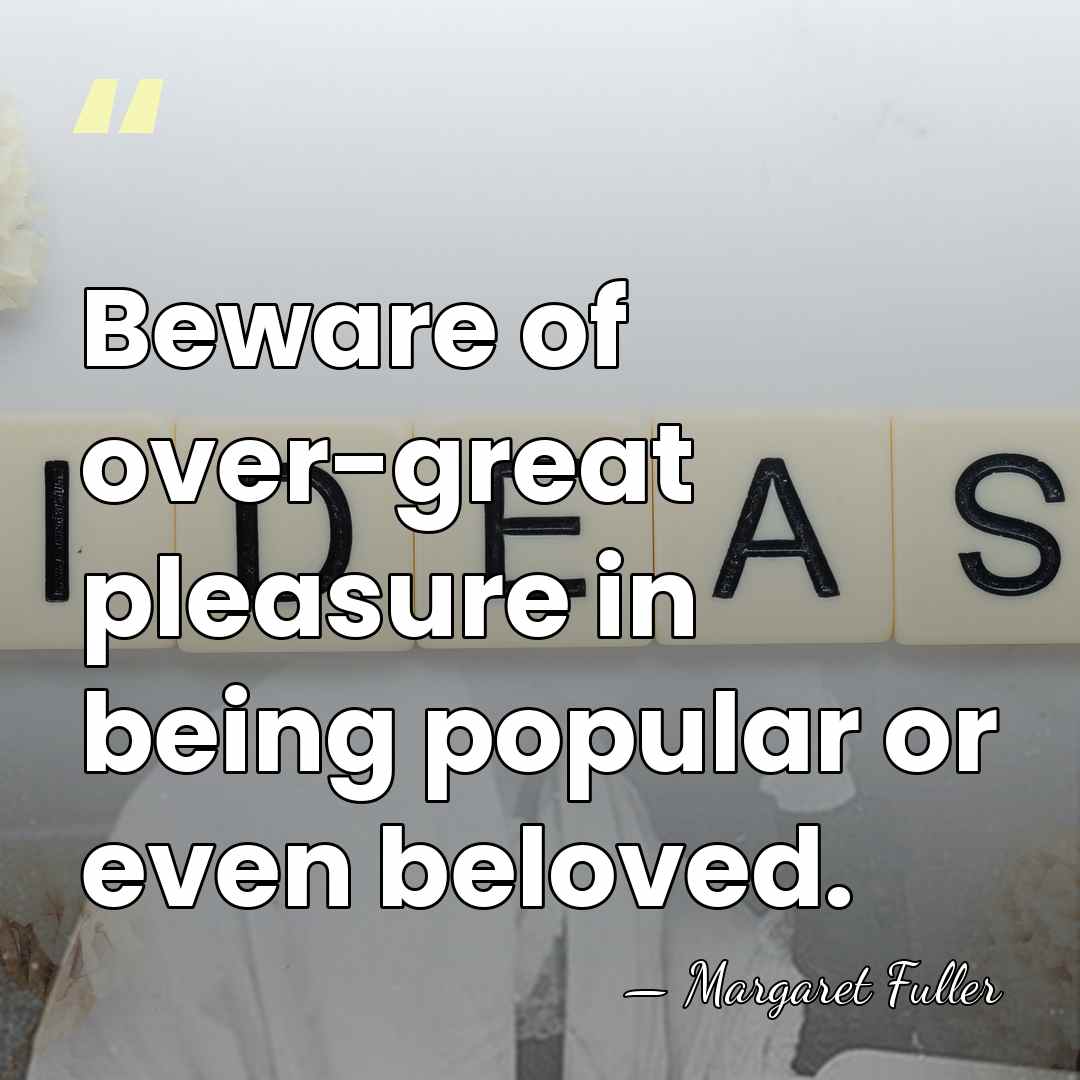 Beware of over-great pleasure in being popular or even beloved. - Margaret Fuller