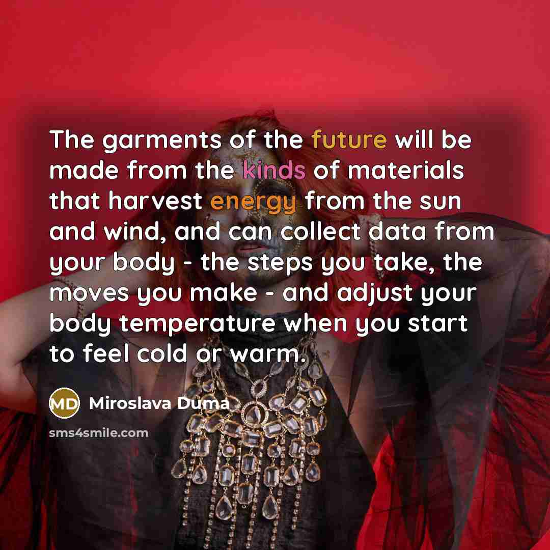“The garments of the future will be made from the kinds of materials that harvest energy from the sun and wind, and can collect data from your body - the steps you take, the moves you make - and adjust your body temperature when you start to feel cold or warm.” quote by Miroslava Duma