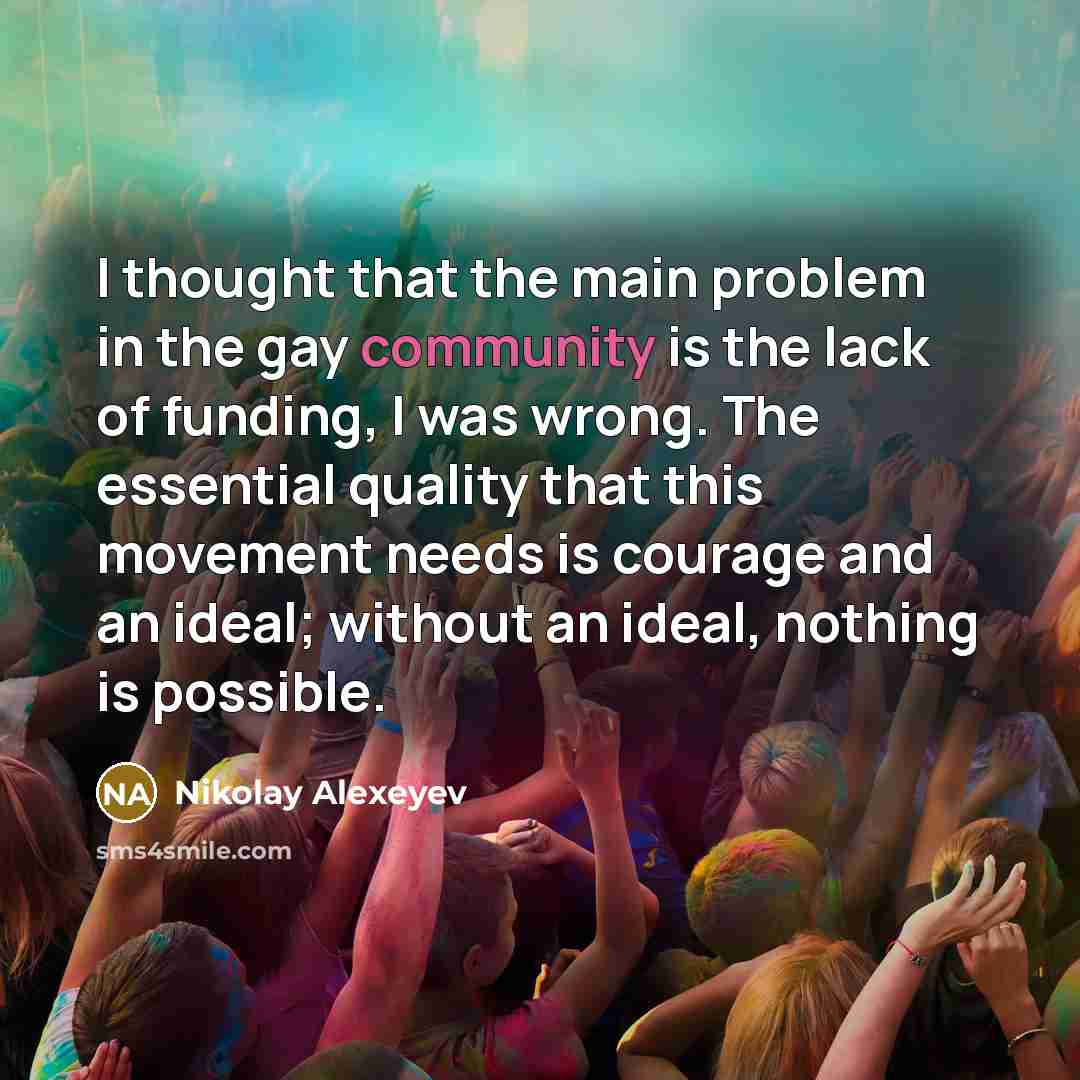 “I thought that the main problem in the gay community is the lack of funding, I was wrong. The essential quality that this movement needs is courage and an ideal; without an ideal, nothing is possible.” quote by Nikolay Alexeyev