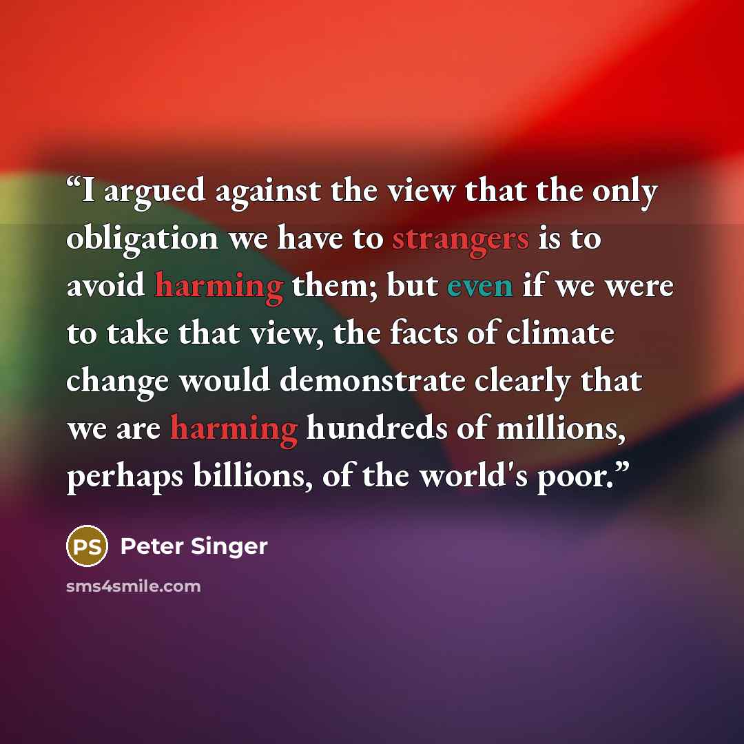 “I argued against the view that the only obligation we have to strangers is to avoid harming them; but even if we were to take that view, the facts of climate change would demonstrate clearly that we are harming hundreds of millions, perhaps billions, of the world's poor.” quote by Peter Singer