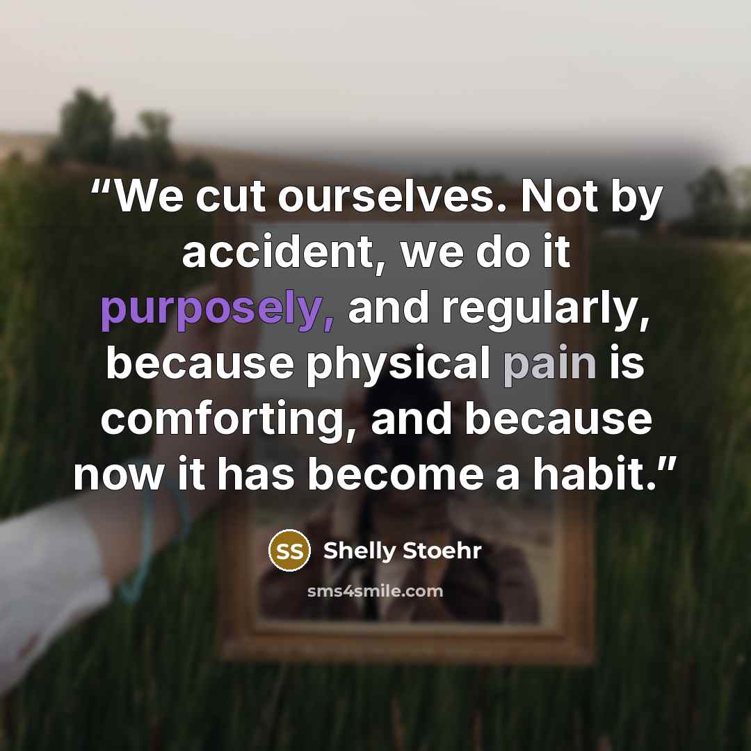 “We cut ourselves. Not by accident, we do it purposely, and regularly, because physical pain is comforting, and because now it has become a habit.” quote by Shelly Stoehr