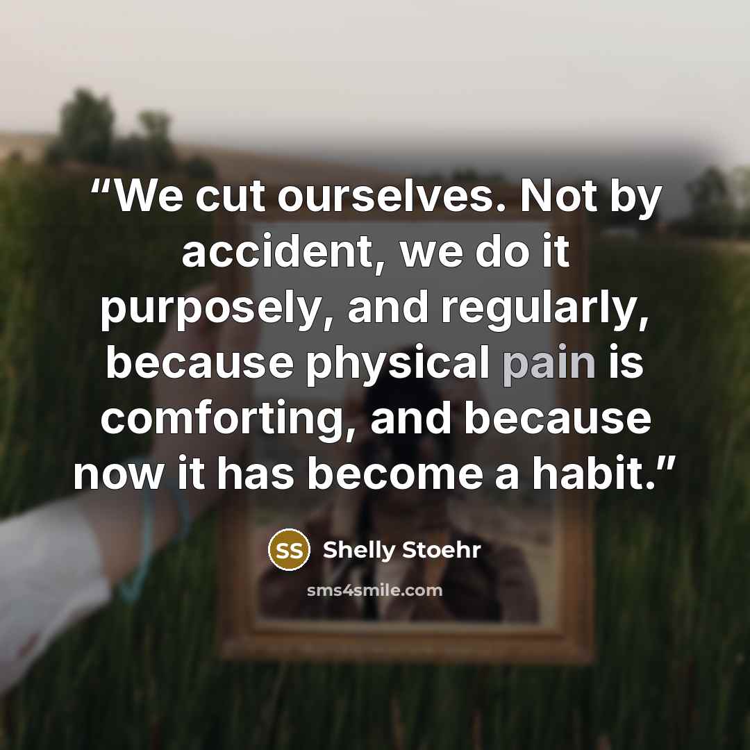 “We cut ourselves. Not by accident, we do it purposely, and regularly, because physical pain is comforting, and because now it has become a habit.” quote by Shelly Stoehr